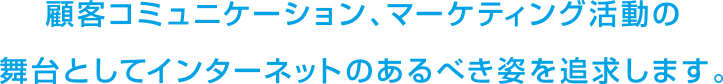 顧客コミュニケーション、マーケティング活動の舞台としてインターネットのあるべき姿を追求します。